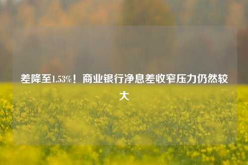 差降至1.53%！商业银行净息差收窄压力仍然较大