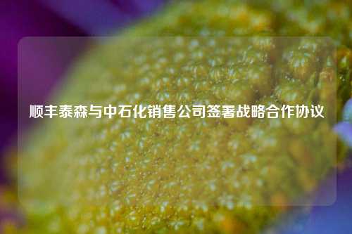 顺丰泰森与中石化销售公司签署战略合作协议