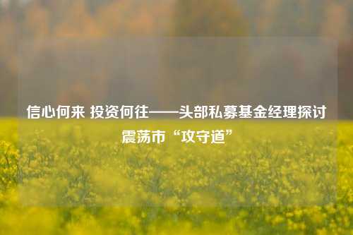 信心何来 投资何往——头部私募基金经理探讨震荡市“攻守道”