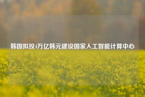 韩国拟投4万亿韩元建设国家人工智能计算中心