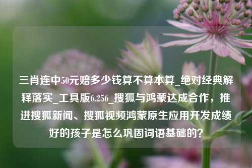 三肖连中50元赔多少钱算不算本算_绝对经典解释落实_工具版6.256_搜狐与鸿蒙达成合作，推进搜狐新闻、搜狐视频鸿蒙原生应用开发成绩好的孩子是怎么巩固词语基础的？