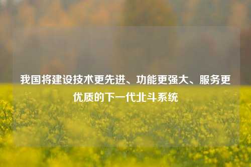 我国将建设技术更先进、功能更强大、服务更优质的下一代北斗系统